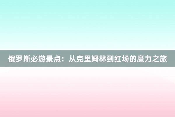 俄罗斯必游景点：从克里姆林到红场的魔力之旅